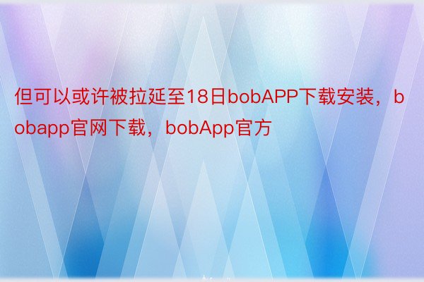 但可以或许被拉延至18日bobAPP下载安装，bobapp官网下载，bobApp官方