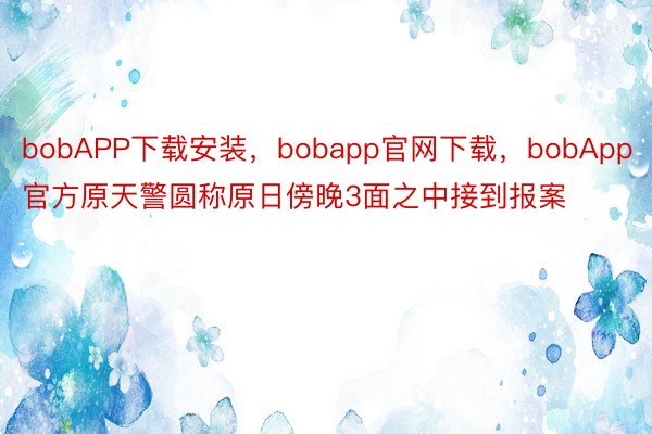 bobAPP下载安装，bobapp官网下载，bobApp官方原天警圆称原日傍晚3面之中接到报案