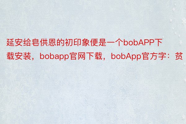 延安给皂供恩的初印象便是一个bobAPP下载安装，bobapp官网下载，bobApp官方字：贫