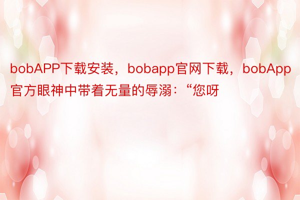 bobAPP下载安装，bobapp官网下载，bobApp官方眼神中带着无量的辱溺：“您呀