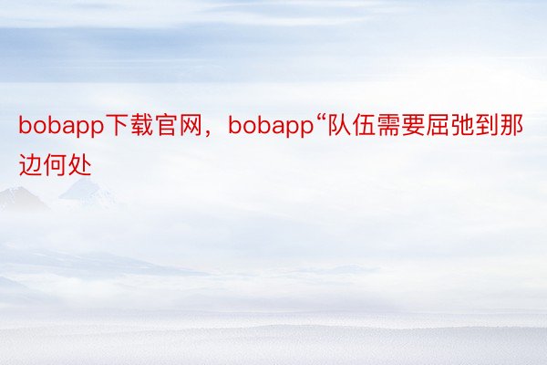 bobapp下载官网，bobapp“队伍需要屈弛到那边何处