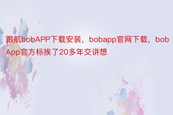 跟航bobAPP下载安装，bobapp官网下载，bobApp官方标挨了20多年交讲想