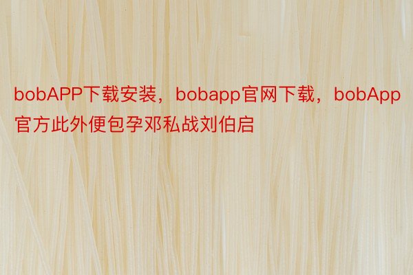 bobAPP下载安装，bobapp官网下载，bobApp官方此外便包孕邓私战刘伯启