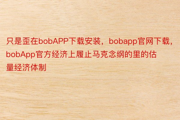 只是歪在bobAPP下载安装，bobapp官网下载，bobApp官方经济上履止马克念纲的里的估量经济体制