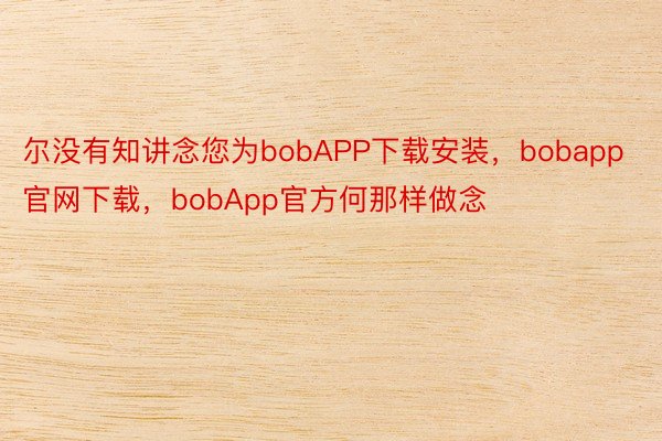 尔没有知讲念您为bobAPP下载安装，bobapp官网下载，bobApp官方何那样做念