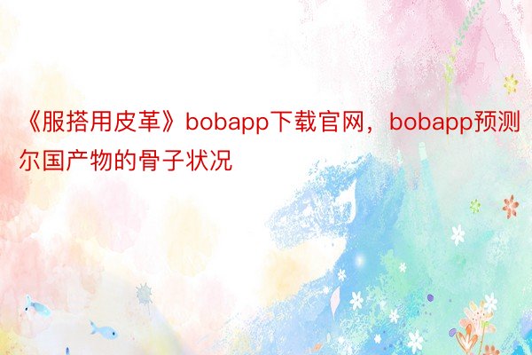 《服搭用皮革》bobapp下载官网，bobapp预测尔国产物的骨子状况