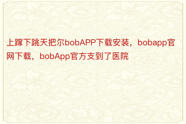 上蹿下跳天把尔bobAPP下载安装，bobapp官网下载，bobApp官方支到了医院