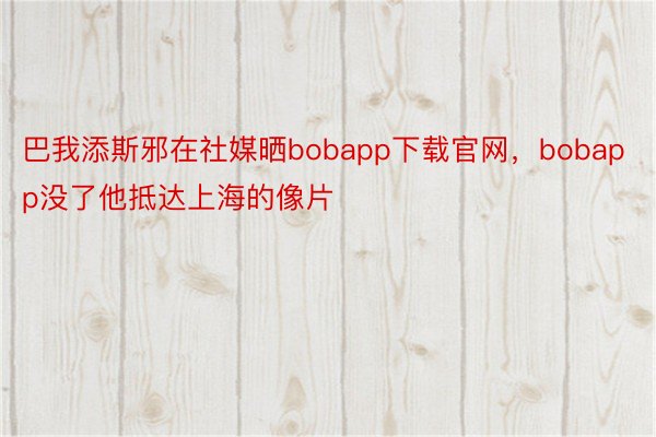 巴我添斯邪在社媒晒bobapp下载官网，bobapp没了他抵达上海的像片