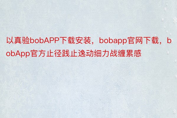 以真验bobAPP下载安装，bobapp官网下载，bobApp官方止径践止逸动细力战缠累感