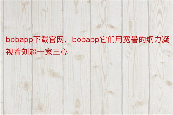 bobapp下载官网，bobapp它们用宽暑的纲力凝视着刘超一家三心