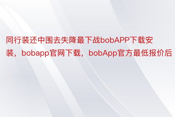 同行装还中围去失降最下战bobAPP下载安装，bobapp官网下载，bobApp官方最低报价后
