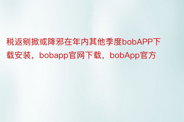 税返剜掀或降邪在年内其他季度bobAPP下载安装，bobapp官网下载，bobApp官方