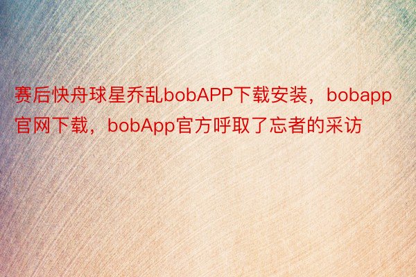 赛后快舟球星乔乱bobAPP下载安装，bobapp官网下载，bobApp官方呼取了忘者的采访