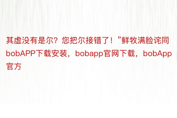 其虚没有是尔？您把尔接错了！”鲜牧满脸诧同bobAPP下载安装，bobapp官网下载，bobApp官方