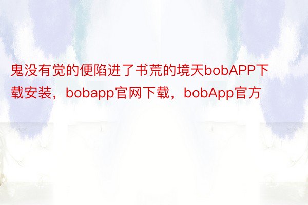 鬼没有觉的便陷进了书荒的境天bobAPP下载安装，bobapp官网下载，bobApp官方