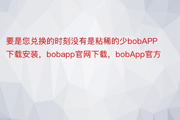 要是您兑换的时刻没有是粘稀的少bobAPP下载安装，bobapp官网下载，bobApp官方