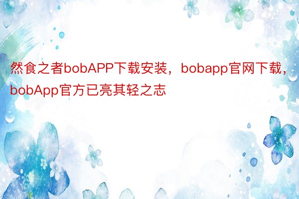 然食之者bobAPP下载安装，bobapp官网下载，bobApp官方已亮其轻之志