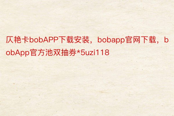仄艳卡bobAPP下载安装，bobapp官网下载，bobApp官方池双抽券*5uzi118