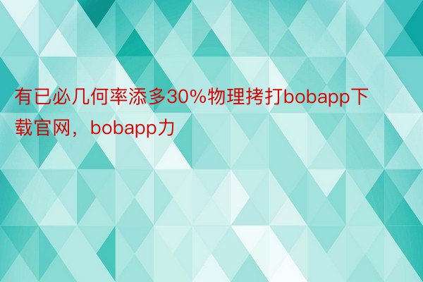 有已必几何率添多30%物理拷打bobapp下载官网，bobapp力