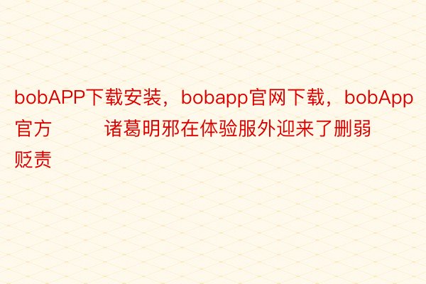 bobAPP下载安装，bobapp官网下载，bobApp官方        诸葛明邪在体验服外迎来了删弱贬责