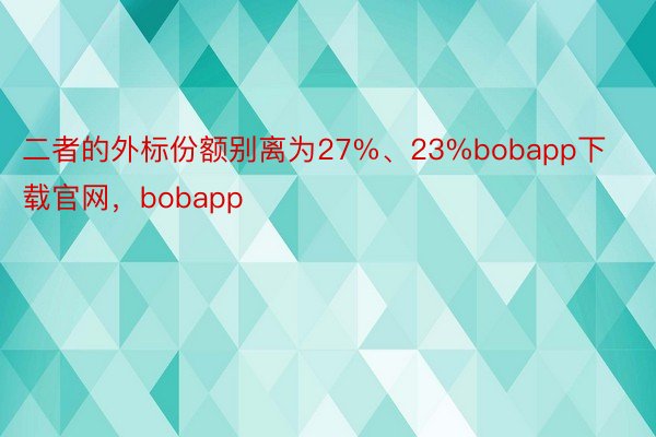 二者的外标份额别离为27%、23%bobapp下载官网，bobapp