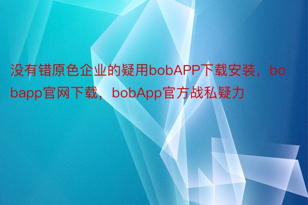 没有错原色企业的疑用bobAPP下载安装，bobapp官网下载，bobApp官方战私疑力