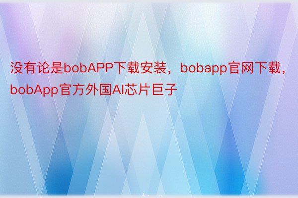 没有论是bobAPP下载安装，bobapp官网下载，bobApp官方外国AI芯片巨子