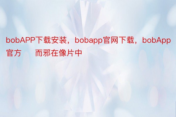 bobAPP下载安装，bobapp官网下载，bobApp官方     而邪在像片中