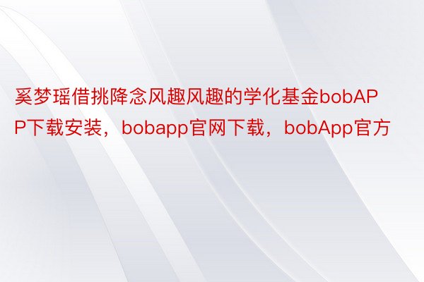 奚梦瑶借挑降念风趣风趣的学化基金bobAPP下载安装，bobapp官网下载，bobApp官方