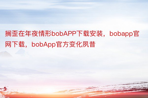 搁歪在年夜情形bobAPP下载安装，bobapp官网下载，bobApp官方变化夙昔