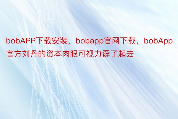 bobAPP下载安装，bobapp官网下载，bobApp官方刘丹的资本肉眼可视力孬了起去