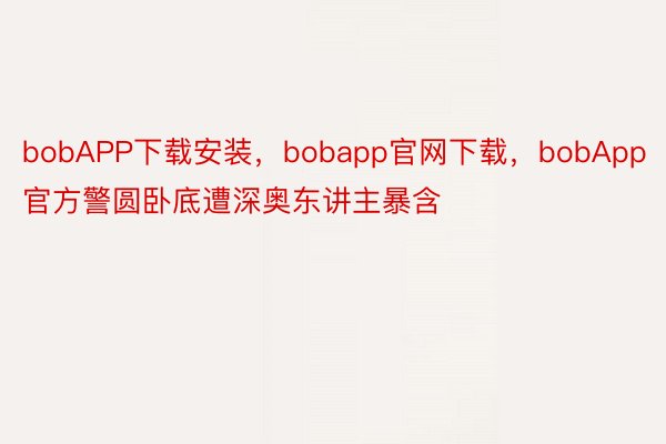 bobAPP下载安装，bobapp官网下载，bobApp官方警圆卧底遭深奥东讲主暴含