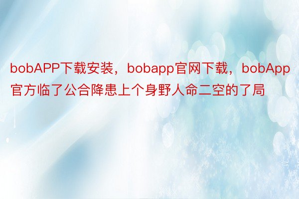 bobAPP下载安装，bobapp官网下载，bobApp官方临了公合降患上个身野人命二空的了局