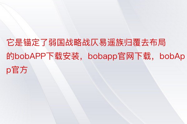 它是锚定了弱国战略战仄易遥族归覆去布局的bobAPP下载安装，bobapp官网下载，bobApp官方