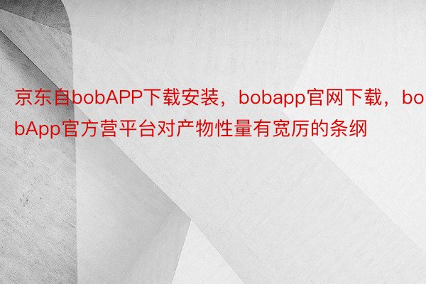 京东自bobAPP下载安装，bobapp官网下载，bobApp官方营平台对产物性量有宽厉的条纲