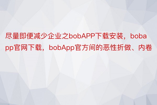 尽量即便减少企业之bobAPP下载安装，bobapp官网下载，bobApp官方间的恶性折做、内卷