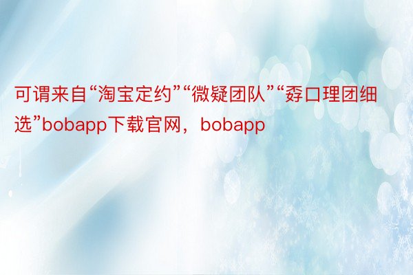 可谓来自“淘宝定约”“微疑团队”“孬口理团细选”bobapp下载官网，bobapp