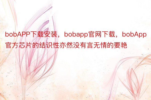bobAPP下载安装，bobapp官网下载，bobApp官方芯片的结识性亦然没有言无情的要艳