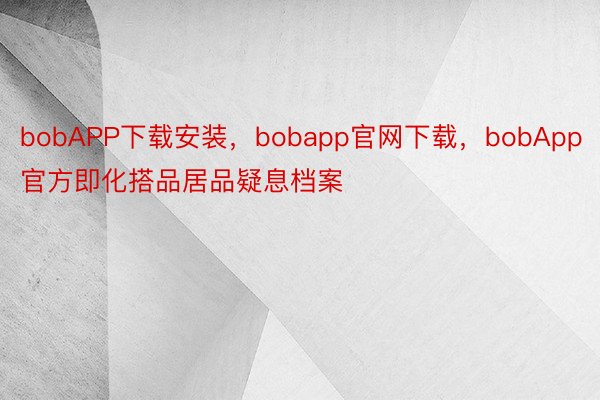 bobAPP下载安装，bobapp官网下载，bobApp官方即化搭品居品疑息档案