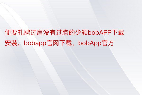 便要礼聘过肩没有过胸的少领bobAPP下载安装，bobapp官网下载，bobApp官方