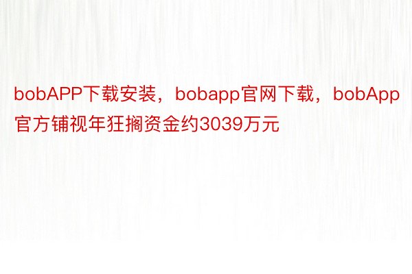 bobAPP下载安装，bobapp官网下载，bobApp官方铺视年狂搁资金约3039万元