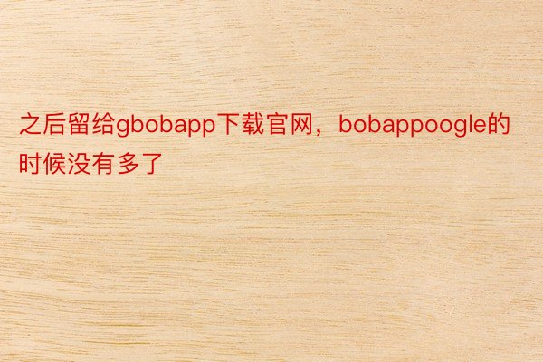 之后留给gbobapp下载官网，bobappoogle的时候没有多了