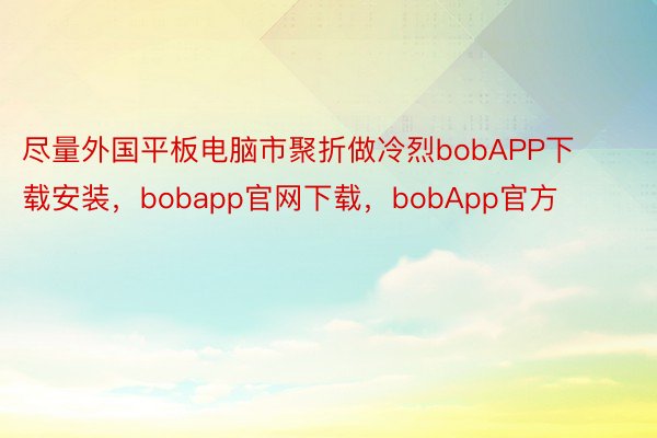 尽量外国平板电脑市聚折做冷烈bobAPP下载安装，bobapp官网下载，bobApp官方