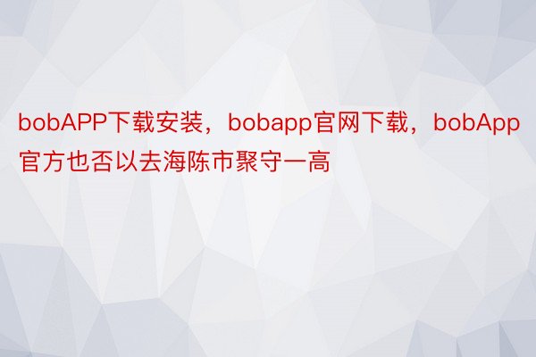 bobAPP下载安装，bobapp官网下载，bobApp官方也否以去海陈市聚守一高