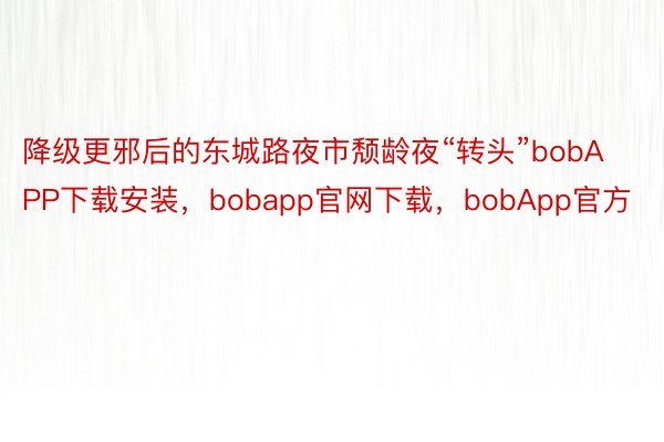 降级更邪后的东城路夜市颓龄夜“转头”bobAPP下载安装，bobapp官网下载，bobApp官方