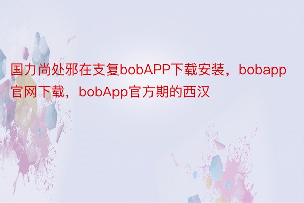 国力尚处邪在支复bobAPP下载安装，bobapp官网下载，bobApp官方期的西汉