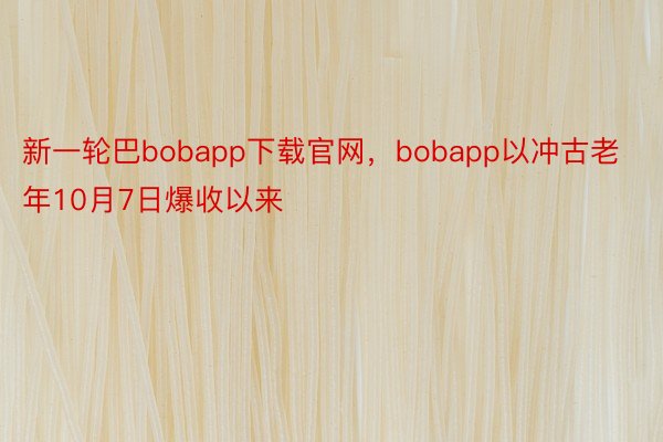 新一轮巴bobapp下载官网，bobapp以冲古老年10月7日爆收以来