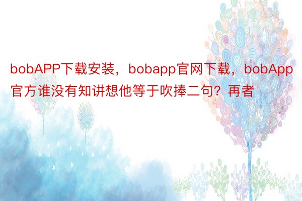 bobAPP下载安装，bobapp官网下载，bobApp官方谁没有知讲想他等于吹捧二句？再者
