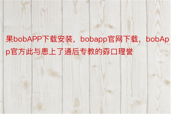 果bobAPP下载安装，bobapp官网下载，bobApp官方此与患上了通后专教的孬口理誉
