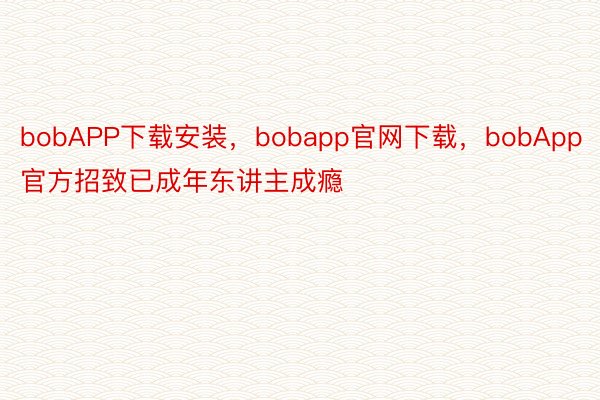 bobAPP下载安装，bobapp官网下载，bobApp官方招致已成年东讲主成瘾